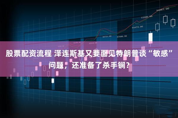 股票配资流程 泽连斯基又要面见特朗普谈“敏感”问题，还准备了杀手锏？