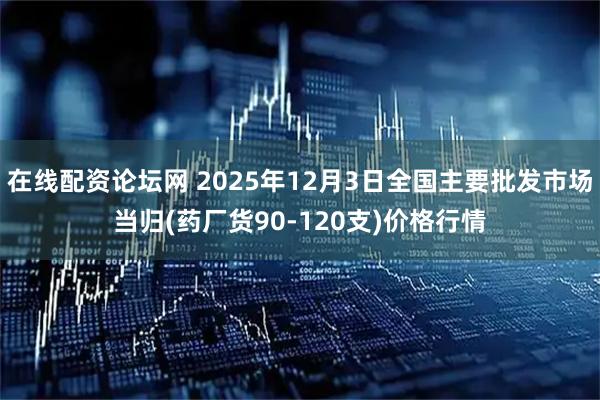 在线配资论坛网 2025年12月3日全国主要批发市场当归(药厂货90-120支)价格行情