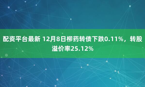 配资平台最新 12月8日柳药转债下跌0.11%，转股溢价率25.12%