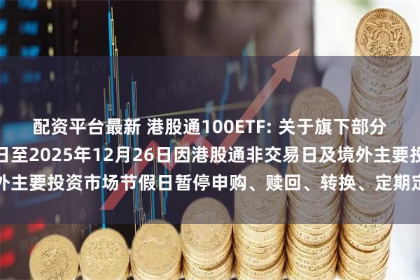 配资平台最新 港股通100ETF: 关于旗下部分基金2025年12月24日至2025年12月26日因港股通非交易日及境外主要投资市场节假日暂停申购、赎回、转换、定期定额投资业务的提示性公告