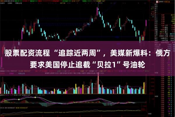 股票配资流程 “追踪近两周”，美媒新爆料：俄方要求美国停止追截“贝拉1”号油轮