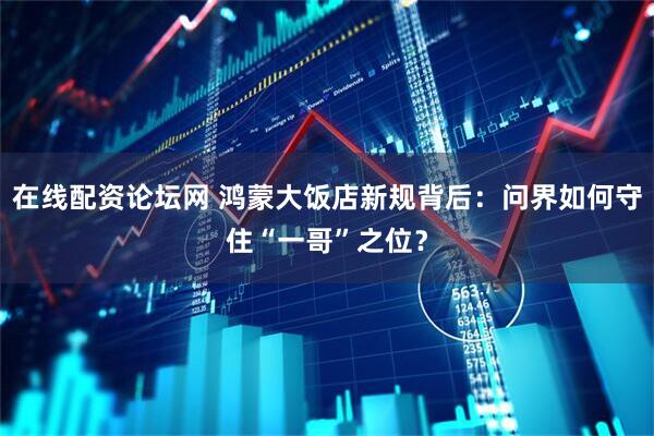 在线配资论坛网 鸿蒙大饭店新规背后：问界如何守住“一哥”之位？