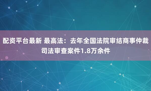 配资平台最新 最高法：去年全国法院审结商事仲裁司法审查案件1.8万余件
