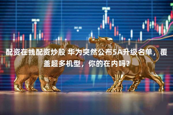 配资在线配资炒股 华为突然公布5A升级名单，覆盖超多机型，你的在内吗？