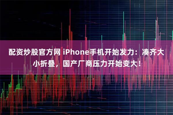 配资炒股官方网 iPhone手机开始发力：凑齐大小折叠，国产厂商压力开始变大！