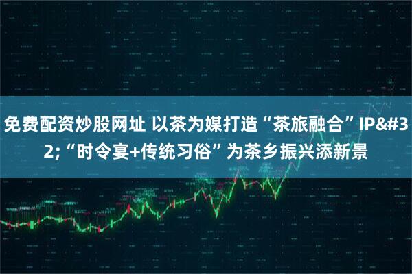 免费配资炒股网址 以茶为媒打造“茶旅融合”IP “时令宴+传统习俗”为茶乡振兴添新景