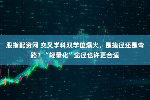 股指配资网 交叉学科双学位爆火，是捷径还是弯路？“轻量化”途径也许更合适