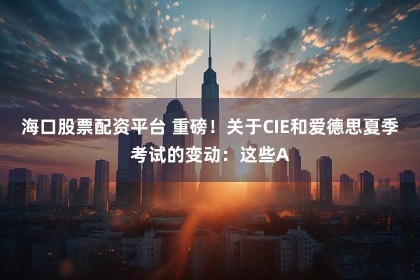 海口股票配资平台 重磅！关于CIE和爱德思夏季考试的变动：这些A