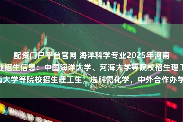 配资门户平台官网 海洋科学专业2025年河南录取分数：海洋科学专业招生信息：中国海洋大学、河海大学等院校招生理工生，选科需化学，中外合作办学可选。