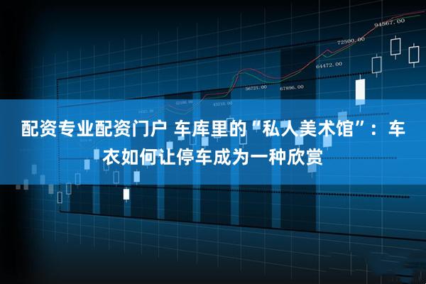 配资专业配资门户 车库里的“私人美术馆”：车衣如何让停车成为一种欣赏