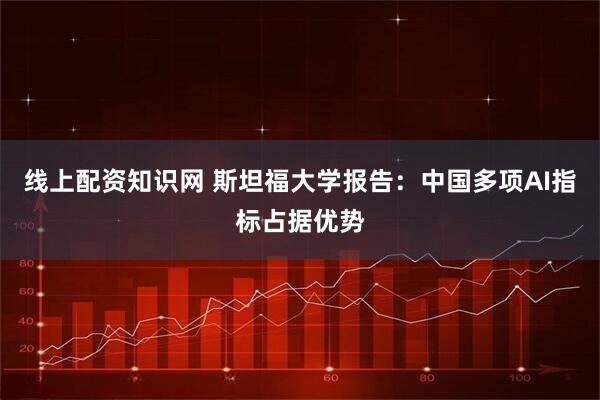 线上配资知识网 斯坦福大学报告：中国多项AI指标占据优势