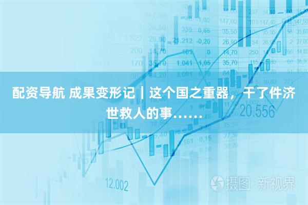 配资导航 成果变形记｜这个国之重器，干了件济世救人的事……